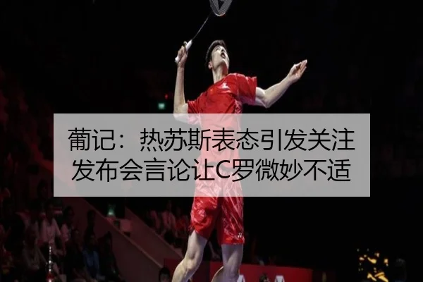 葡记：热苏斯表态引发关注 发布会言论让C罗微妙不适